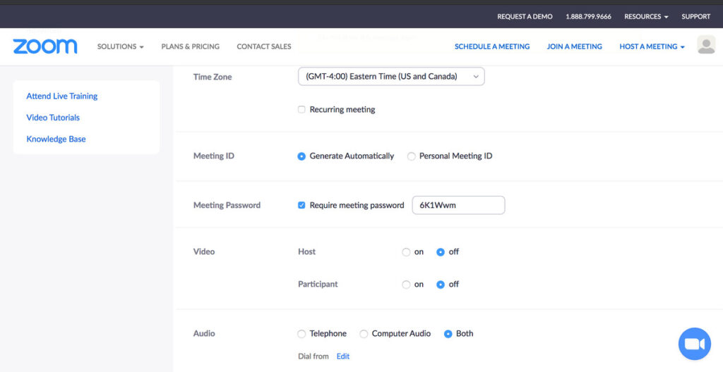 REQUEST A DEMO 
1888.799.9666 
zoom 
Attend Live Training 
Video Tutorials 
Knowledge Base 
SOLUTIONS 
PLANS & PRICING 
Time Zone 
CONTACT SALES 
RESOURCES 
HOST A MEETING 
SUPPORT 
SCHEDULE A MEETING 
(GMT-400) Eastern Time (US and Canada) 
JOIN A MEETING 
Meeting ID 
Meeting Password 
Video 
Audio 
Recurring meeting 
O Generate Automatically 
O Require meeting password 
Personal Meeting ID 
6 KIWwm 
Participant 
Telephone 
Dial from Edit 
on 
o 
on 
o 
Computer Audio 
O off 
O off 
O Both 